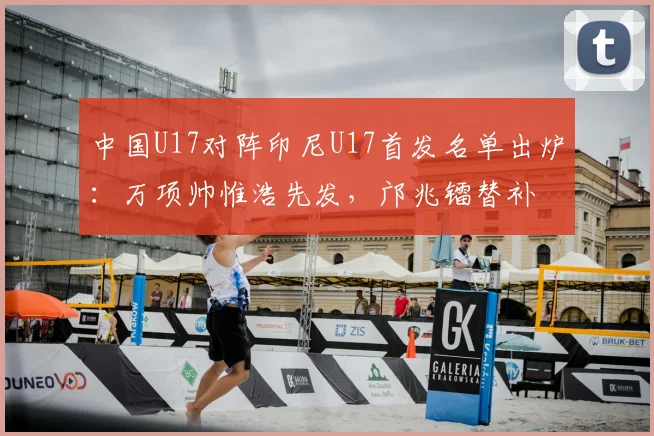 中国U17对阵印尼U17首发名单出炉:万项帅惟浩先发,邝兆镭替补