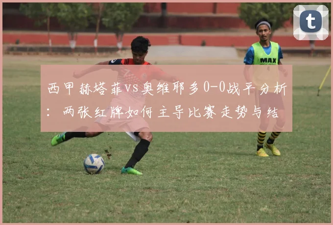 西甲赫塔菲vs奥维耶多0-0战平分析:两张红牌如何主导比赛走势与结果