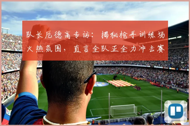 队长厄德高专访:揭秘枪手训练场火热氛围,直言全队正全力冲击赛季目标