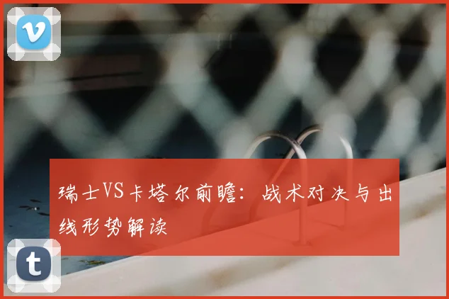 瑞士VS卡塔尔前瞻:战术对决与出线形势解读