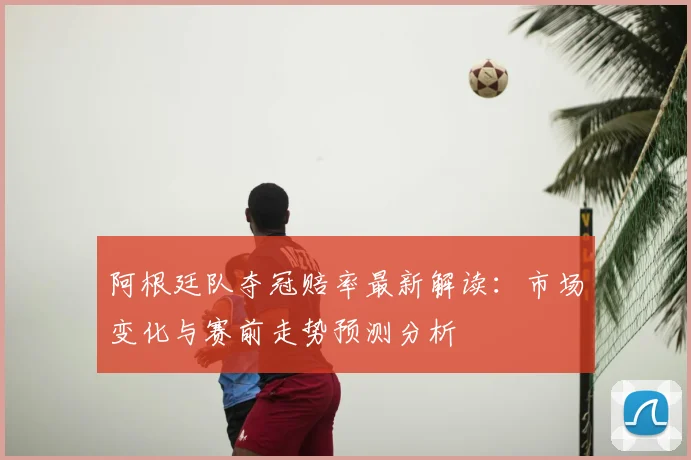 阿根廷队夺冠赔率最新解读:市场变化与赛前走势预测分析