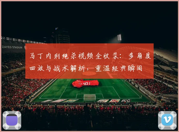 马丁内利绝杀视频全收录：多角度回放与战术解析，重温经典瞬间
