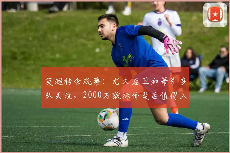 英超转会观察：尤文后卫加蒂引多队关注，2000万欧标价是否值得入手？