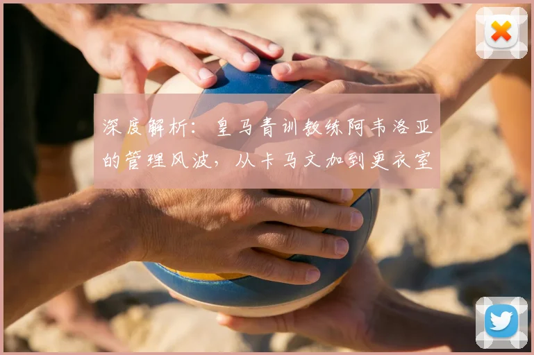 深度解析:皇马青训教练阿韦洛亚的管理风波,从卡马文加到更衣室矛盾的背后原因