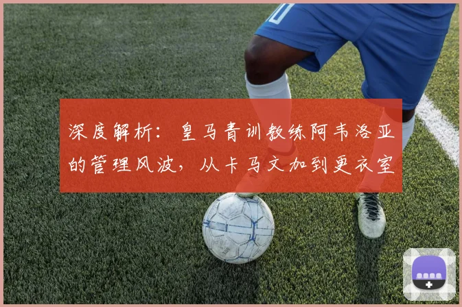 深度解析：皇马青训教练阿韦洛亚的管理风波，从卡马文加到更衣室矛盾的背后原因