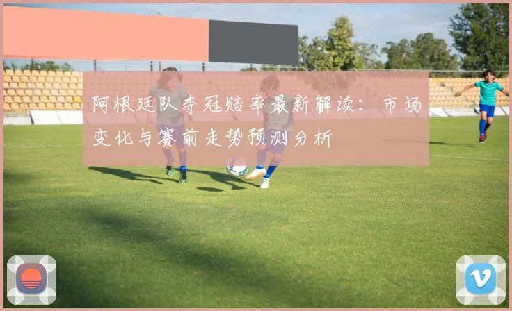 阿根廷队夺冠赔率最新解读：市场变化与赛前走势预测分析