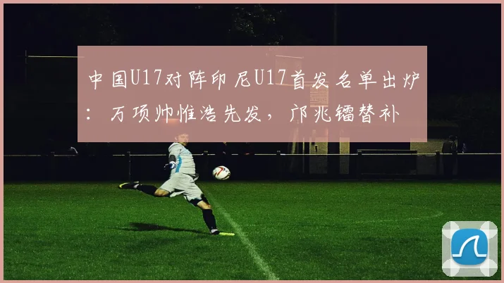 中国U17对阵印尼U17首发名单出炉:万项帅惟浩先发,邝兆镭替补